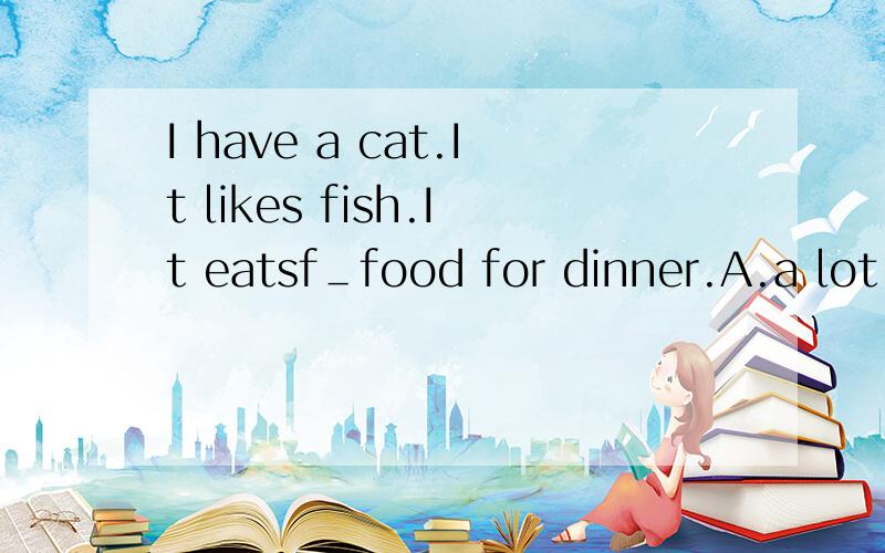I have a cat.It likes fish.It eatsf＿food for dinner.A.a lot B.manyC.someD.any最好能再说说理由 I have a cat.It likes fish.It eats＿food for dinner.