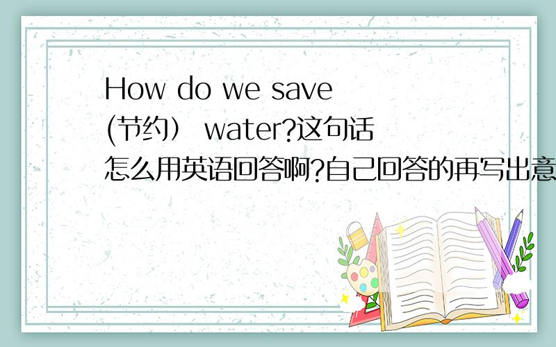 How do we save(节约） water?这句话怎么用英语回答啊?自己回答的再写出意思!