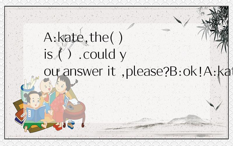 A:kate,the( ) is ( ）.could you answer it ,please?B:ok!A:kate,the( ) is ( ）.could you answer it ,please?B:ok!