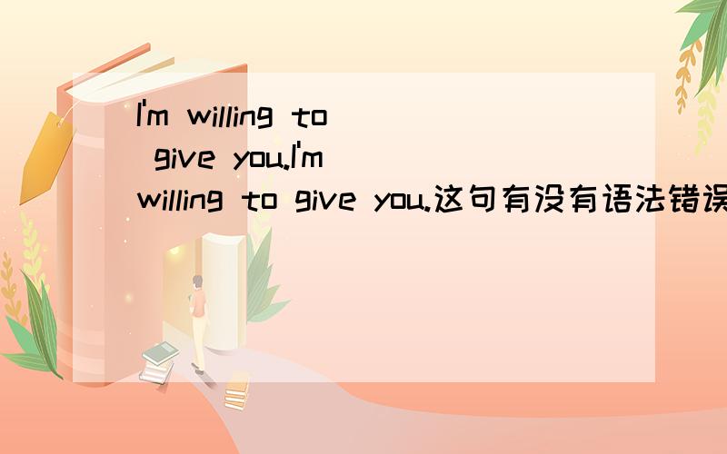 I'm willing to give you.I'm willing to give you.这句有没有语法错误?还有、详细讲一下give吧.