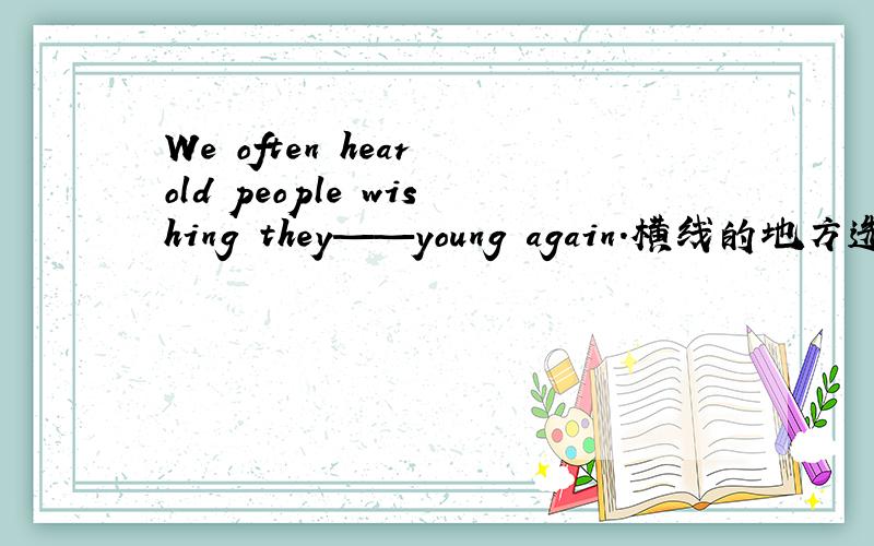 We often hear old people wishing they——young again.横线的地方选哪个答案?A are B were C had been