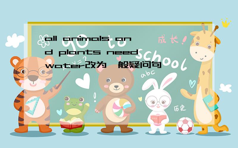 all animals and plants need water改为一般疑问句