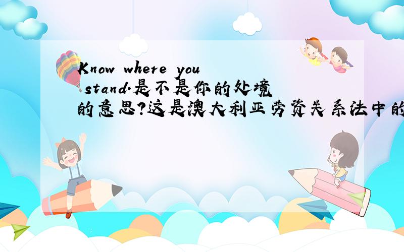 Know where you stand.是不是你的处境的意思?这是澳大利亚劳资关系法中的一句话，具体如下Know where you stand.Australia’s workplace relations system has a set of rules and obligations that all employers are required,by law