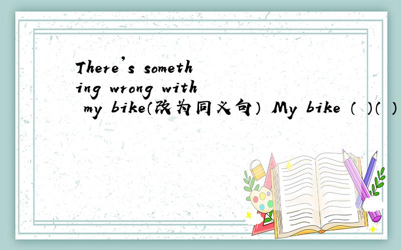 There's something wrong with my bike（改为同义句） My bike （ ）（ ）