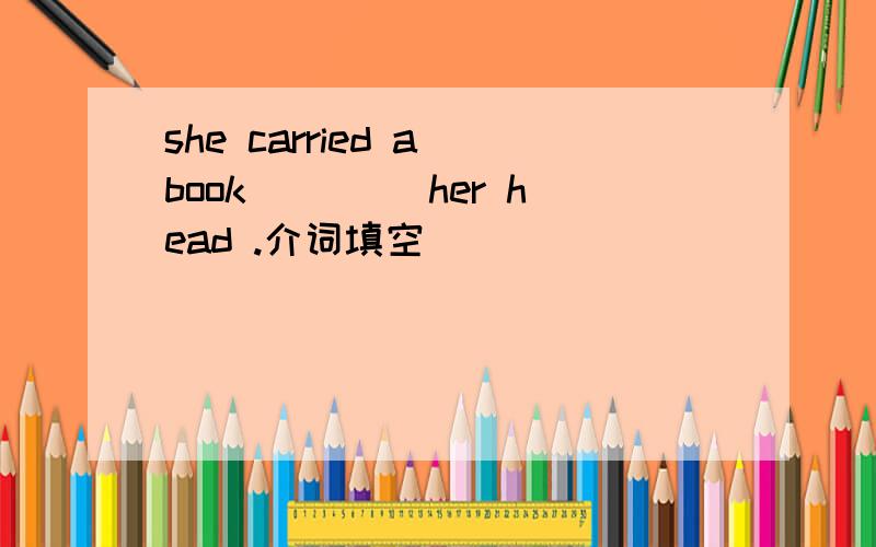 she carried a book ____her head .介词填空