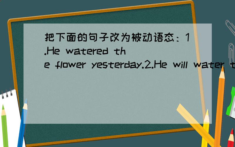 把下面的句子改为被动语态：1.He watered the flower yesterday.2.He will water the flower tomorrow3.He is watering the flower now.4.He has finshed his homework.