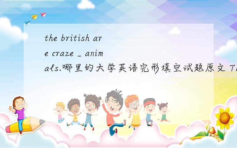 the british are craze _ animals.哪里的大学英语完形填空试题原文 The British are craze _ 1 animals.They catch them,train them and _ them.They like to hear stories about them on TV news programs.And they like _ 3 books them.Many families