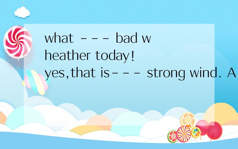 what --- bad wheather today!yes,that is--- strong wind. A.the,the B.\a C.an\ D.a,a