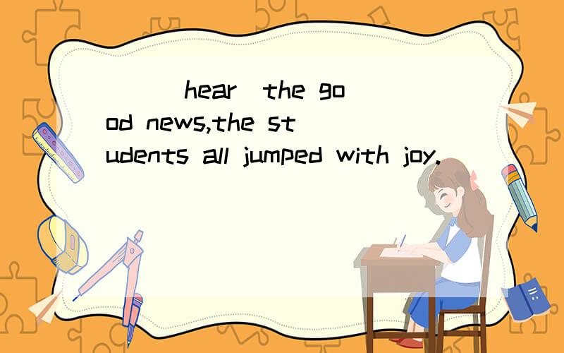 ＿＿(hear)the good news,the students all jumped with joy.