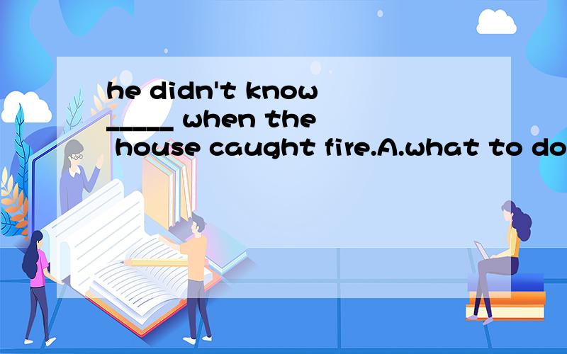 he didn't know_____ when the house caught fire.A.what to do B.how to do it为何选A不选B?