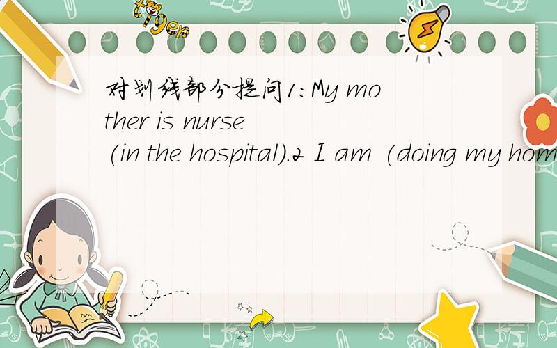 对划线部分提问1:My mother is nurse (in the hospital).2 I am (doing my homework) now.