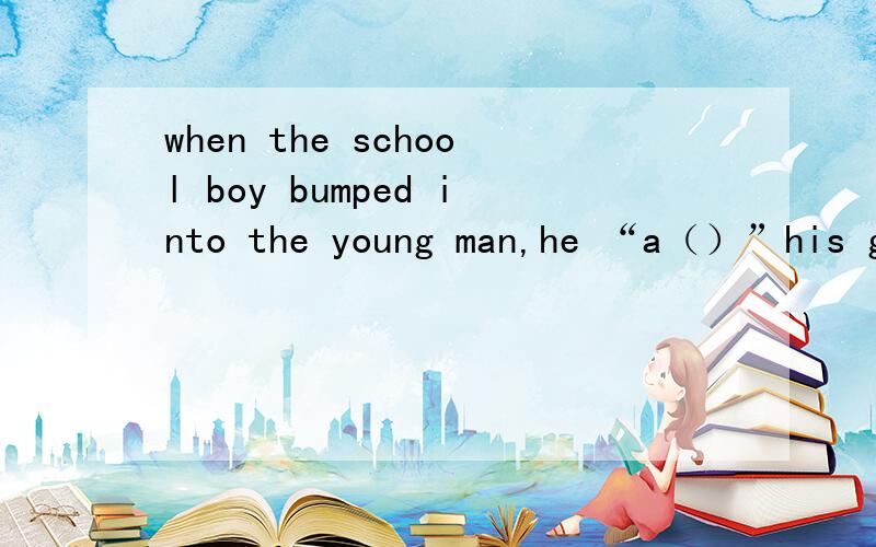 when the school boy bumped into the young man,he “a（）”his glasses onto the ground.“a（）”介是一个单词.请高手帮忙填了他.还有一个.don't look out  “t（）”the window.请高手收了它们的吧.姐无能为力.
