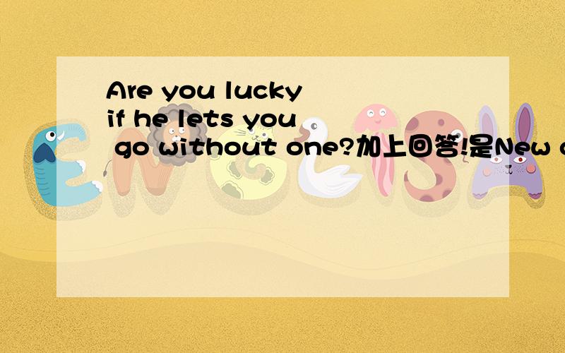 Are you lucky if he lets you go without one?加上回答!是New concept English (2)Lesson 16里的!
