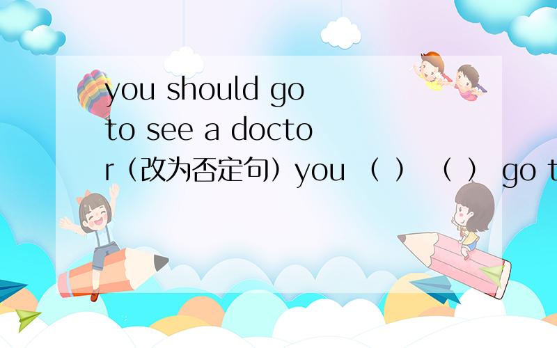 you should go to see a doctor（改为否定句）you （ ） （ ） go to see a doctor