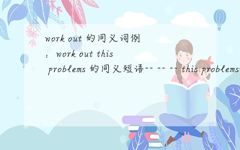 work out 的同义词例：work out this problems 的同义短语-- -- -- this problemsthis problems 三个空呢!