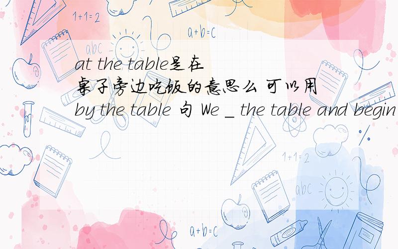 at the table是在桌子旁边吃饭的意思么 可以用by the table 句 We _ the table and begin to eat