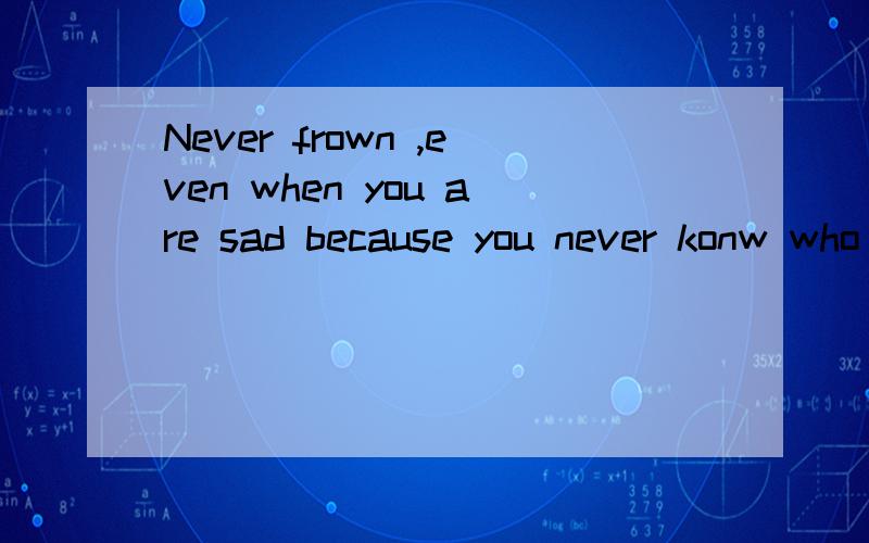 Never frown ,even when you are sad because you never konw who is falling in love with your smile.