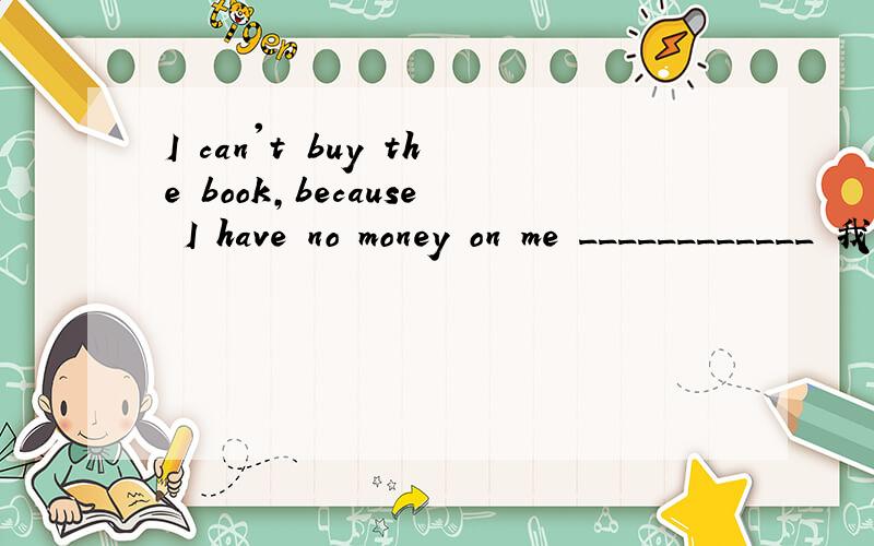 I can't buy the book,because I have no money on me ____________ 我不能买这本书.因为现在我身上没钱如题完成句子
