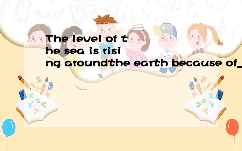 The level of the sea is rising aroundthe earth because of_____.A pollution B few treesC the greenhouse effect D changes inthe climate