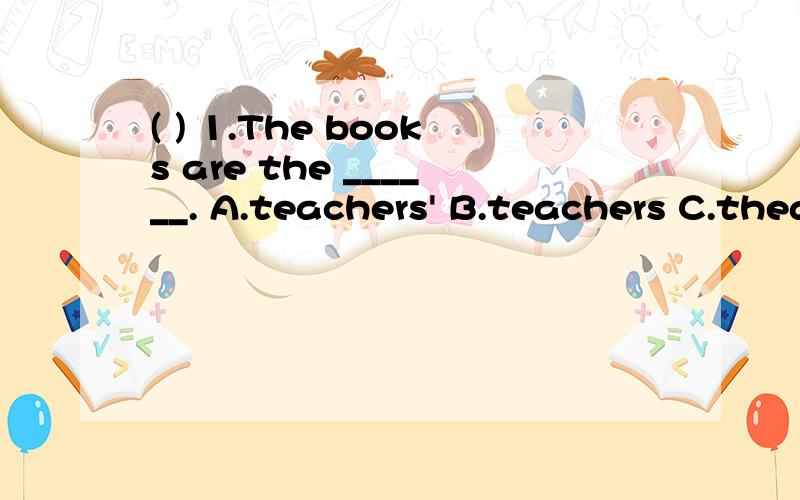 ( ) 1.The books are the ______. A.teachers' B.teachers C.theacher