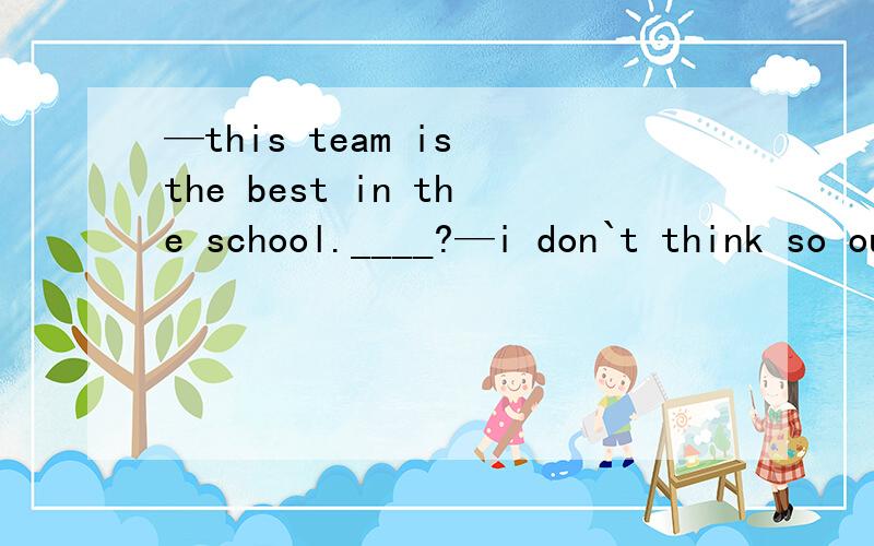 —this team is the best in the school.____?—i don`t think so our theam is the best .a how are yo b which one would you like c what do you reckon 请翻译句子和选项并加以说明原因