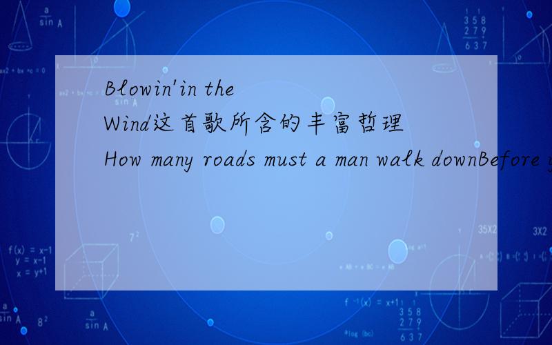 Blowin'in the Wind这首歌所含的丰富哲理How many roads must a man walk downBefore you call him a man?how many seas must a white dove sailBefore she sleeps in the sand?how many times must the cannon balls flyBefore they're forever banned?The a