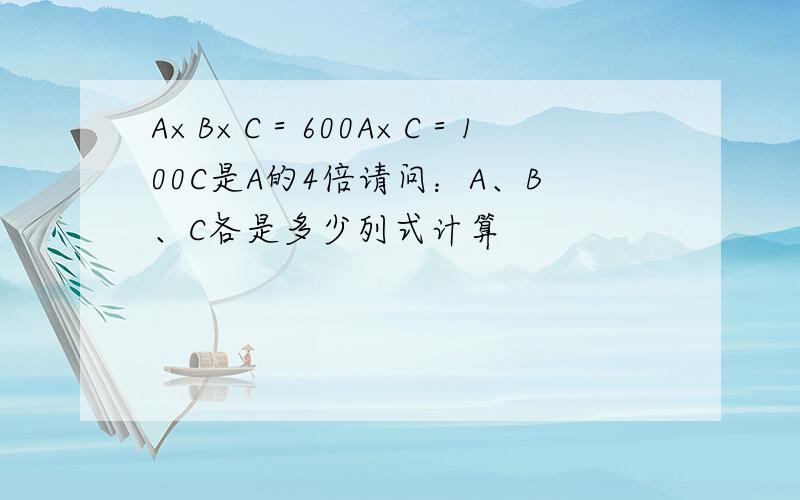 A×B×C＝600A×C＝100C是A的4倍请问：A、B、C各是多少列式计算