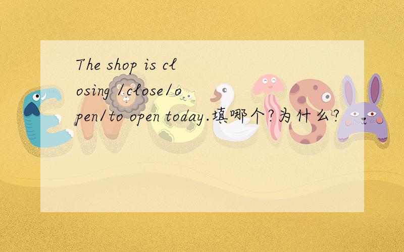 The shop is closing /close/open/to open today.填哪个?为什么?