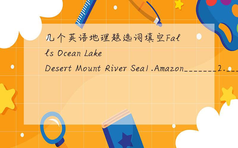 几个英语地理题选词填空Falls Ocean Lake Desert Mount River Sea1.Amazon_______2._______Superior3._______Fuji4.Mediterranean________5.Angel______6.Pacific_______7.Sahara________