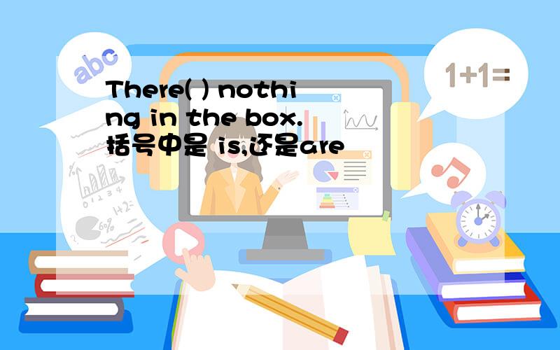 There( ) nothing in the box.括号中是 is,还是are