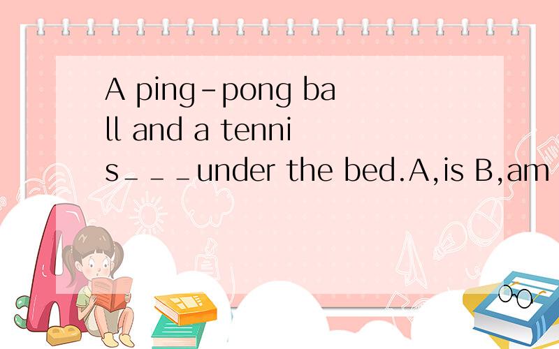 A ping-pong ball and a tennis＿＿＿under the bed.A,is B,am C,are D,be