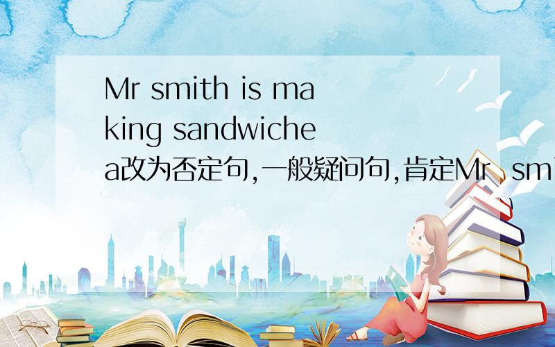 Mr smith is making sandwichea改为否定句,一般疑问句,肯定Mr  smith   is   making  sandwichea改为否定句,一般疑问句,肯定答语,否定答语