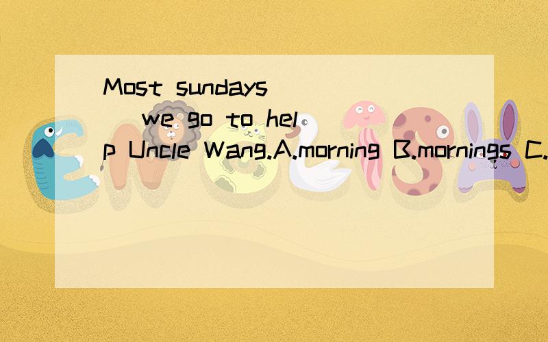 Most sundays () we go to help Uncle Wang.A.morning B.mornings C.the morning D.of mornings请问选择哪一个,