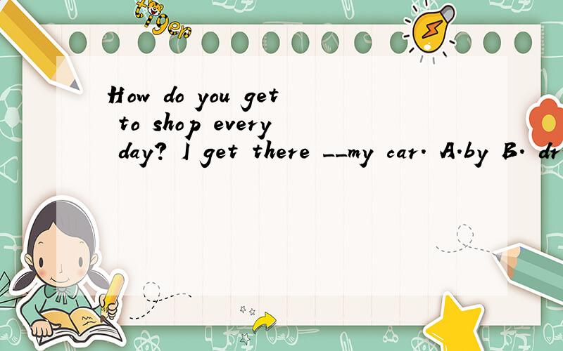 How do you get to shop every day? I get there __my car. A.by B. drive C.in D. take