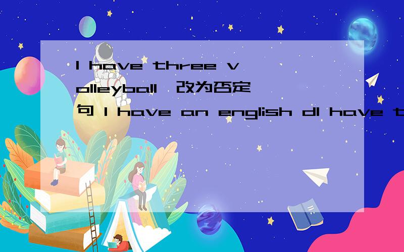 I have three volleyball,改为否定句 I have an english dI have three volleyball,改为否定句I have an english dictionary.改为一般疑问句she has a ping-pong ball改为一般疑问句Do they have a basketball?作否定回答