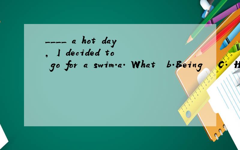 ____ a hot day, I decided to go for a swim.a. What  b.Being   C. Having been   D.It being