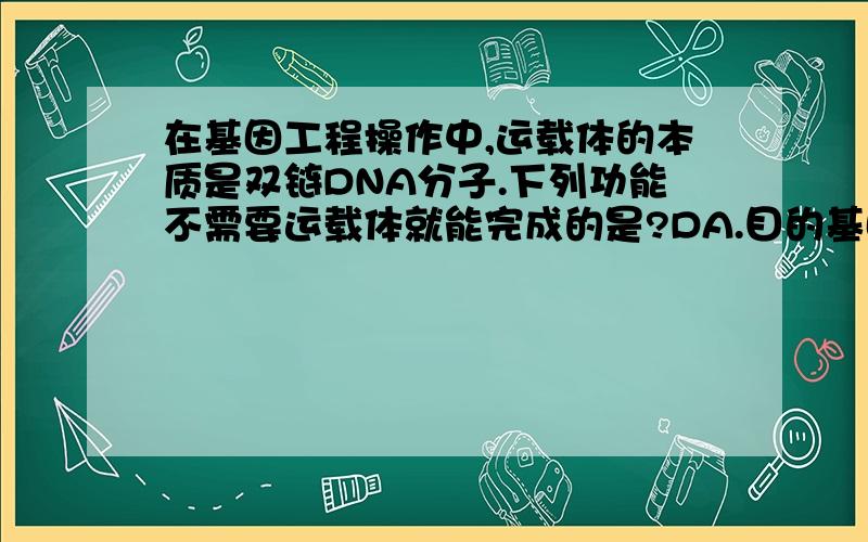 在基因工程操作中,运载体的本质是双链DNA分子.下列功能不需要运载体就能完成的是?DA.目的基因的转运 B.目的基因的扩增C.目的基因的表达 D.目的基因的定位麻烦具体解释一下原因,为什么扩