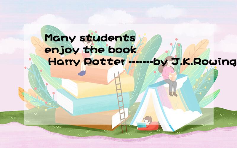 Many students enjoy the book Harry Potter -------by J.K.Rowing.A.Written B.was written C .wrote D.was writing可我不明白为什么,