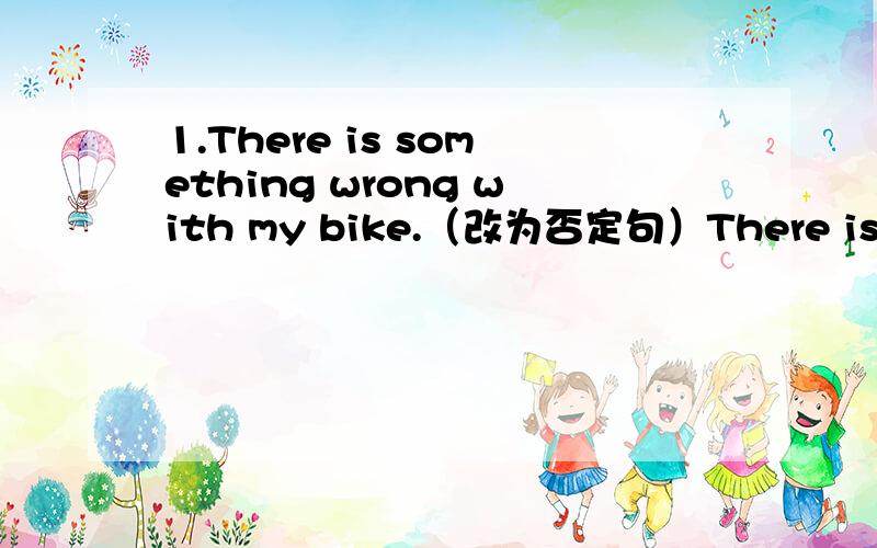 1.There is something wrong with my bike.（改为否定句）There is ( ) wrong with my bike.2.Lily likes (dogs).（对划线部分提问）( ) ( ) ( ) Lily like?3.Zhanghua likes plants（用animals改写句子）( )Zhanghua like plants ( ) animals?4