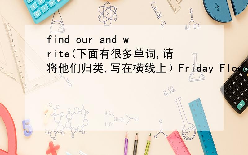 find our and write(下面有很多单词,请将他们归类,写在横线上）Friday Flower Closet Monday Healthy Near tree road playing salty tuesdan river cabbage village tall air-conditioner watching over walking vegetable strong grass jumping car