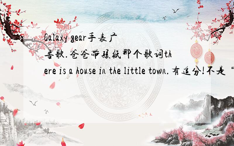 Galaxy gear手表广告歌.爸爸带孩纸那个歌词there is a house in the little town.有追分!不是 “everthing at once__lanka” 不是这一个啦.歌曲旋律轻快,广告歌词大致：there is a house in the little town I'll take them an