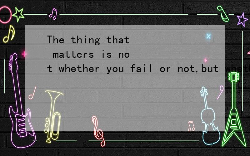 The thing that matters is not whether you fail or not,but whether you try or not.请分析句子成分可否详细的分析一下句子成分,是什么从句?它的主句,从句分别是什么?