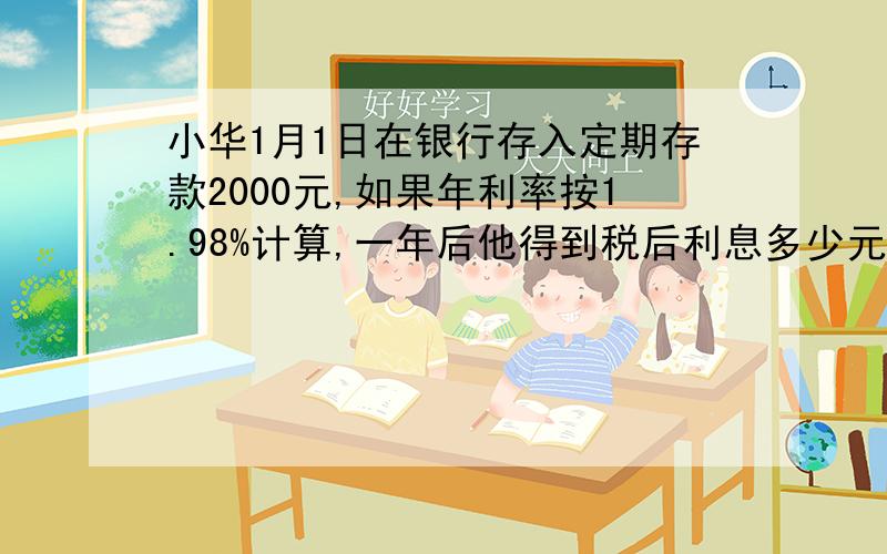 小华1月1日在银行存入定期存款2000元,如果年利率按1.98%计算,一年后他得到税后利息多少元?