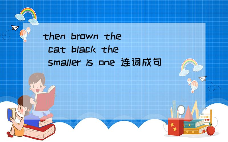 then brown the cat black the smaller is one 连词成句