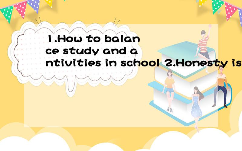 1.How to balance study and antivities in school 2.Honesty is the best policy3.It is necessary to say “no”sometimes4.A good beginning is half the blttle5.It is better to give than receice6.Going to college is not the only way to success7.A person