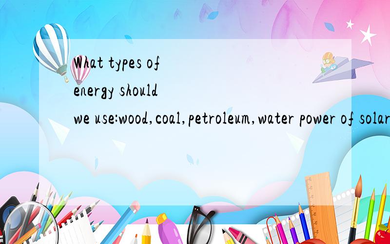 What types of energy should we use:wood,coal,petroleum,water power of solar energy?Why?求口语2min左右的,200字文章,英语的