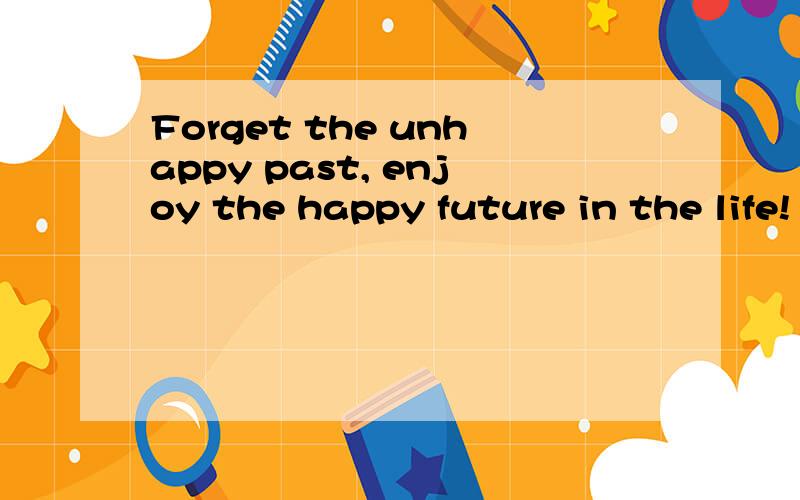 Forget the unhappy past, enjoy the happy future in the life! 请帮我翻译成中文!谢谢!求助啊,帮帮我这个英语盲!