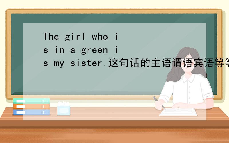 The girl who is in a green is my sister.这句话的主语谓语宾语等等,分别是什么?