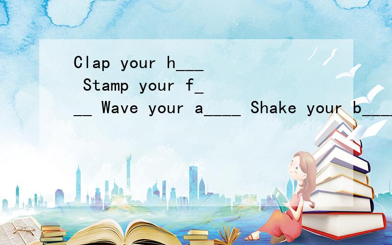 Clap your h___ Stamp your f___ Wave your a____ Shake your b____