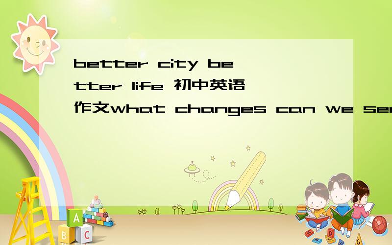 better city better life 初中英语作文what changes can we see in shanghai after the EXPO?what do you think of these changes in shanghai?what do you do to make shanghai better?